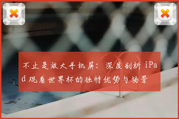 不止是放大手机屏:深度剖析 iPad 观看世界杯的独特优势与场景