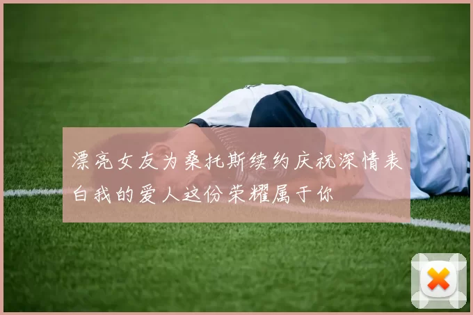漂亮女友为桑托斯续约庆祝深情表白我的爱人这份荣耀属于你